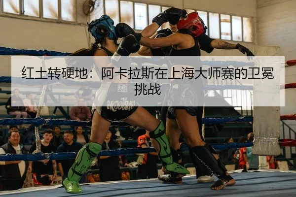 红土转硬地：阿卡拉斯在上海大师赛的卫冕挑战