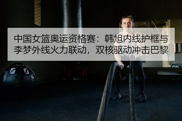 中国女篮奥运资格赛：韩旭内线护框与李梦外线火力联动，双核驱动冲击巴黎